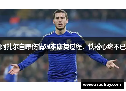 阿扎尔自曝伤情艰难康复过程，铁粉心疼不已