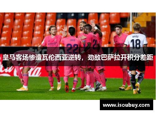 皇马客场惨遭瓦伦西亚逆转，劲敌巴萨拉开积分差距