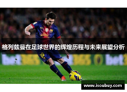 格列兹曼在足球世界的辉煌历程与未来展望分析