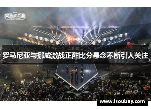 罗马尼亚与挪威激战正酣比分悬念不断引人关注
