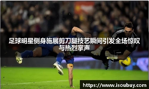 足球明星侧身施展剪刀腿技艺瞬间引发全场惊叹与热烈掌声