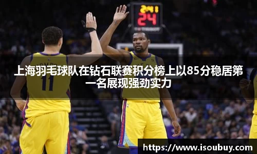 上海羽毛球队在钻石联赛积分榜上以85分稳居第一名展现强劲实力