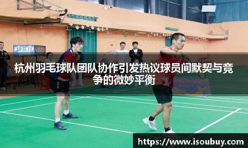 杭州羽毛球队团队协作引发热议球员间默契与竞争的微妙平衡